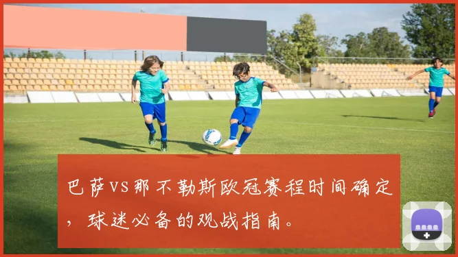 巴萨vs那不勒斯欧冠赛程时间确定，球迷必备的观战指南。