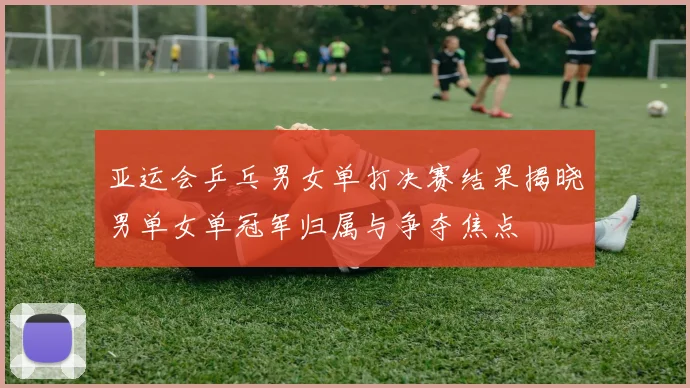 亚运会乒乓男女单打决赛结果揭晓男单女单冠军归属与争夺焦点