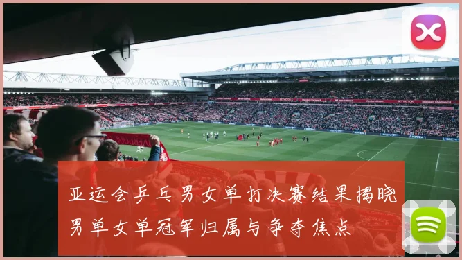 亚运会乒乓男女单打决赛结果揭晓男单女单冠军归属与争夺焦点