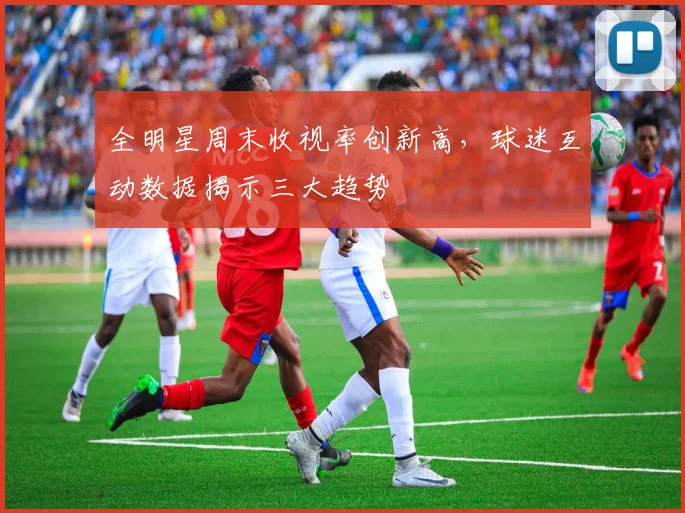 全明星周末收视率创新高，球迷互动数据揭示三大趋势