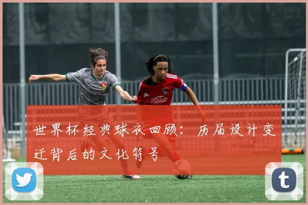 世界杯经典球衣回顾：历届设计变迁背后的文化符号