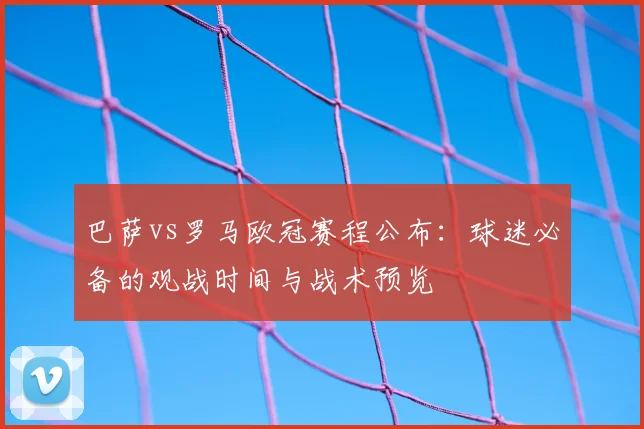 巴萨vs罗马欧冠赛程公布：球迷必备的观战时间与战术预览