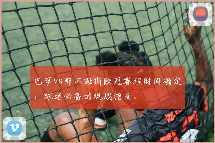 巴萨vs那不勒斯欧冠赛程时间确定，球迷必备的观战指南。