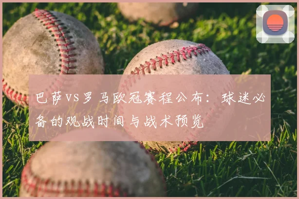 巴萨vs罗马欧冠赛程公布：球迷必备的观战时间与战术预览