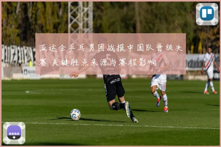 亚运会乒乓男团战报中国队晋级决赛 关键胜点来源与赛程影响