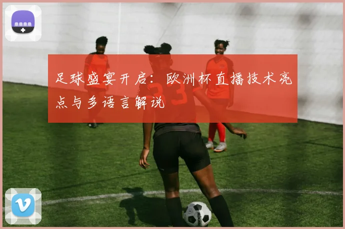 足球盛宴开启：欧洲杯直播技术亮点与多语言解说