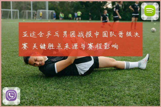 亚运会乒乓男团战报中国队晋级决赛 关键胜点来源与赛程影响